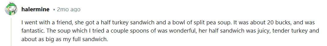 I went with a friend. She got a half turkey sandwich and a bowl of split pea soup. It was about 20 bucks, and was fantastic. The soup which I tried a couple spoons of was wonderful. Her half sandwich was juicy, tender turkey and about as big as my full sandwich.