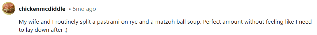 My wife and I routinely split a pastrami on rye and a matzoh ball soup. Perfect amount without feeling like I need to lay down afterward.