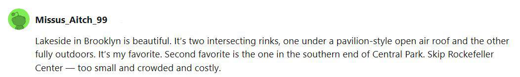 A Reddit user talking about the Lakeside Rink in Brooklyn and that it is her favorite. It has both an outdoor rink and an open-air pavilion. Her next favorite is Wollman Rnk and she says to skip Rockefeller Center.